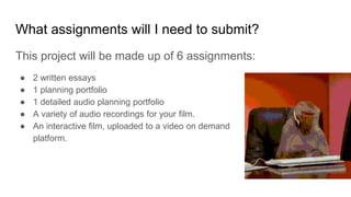 What assignments will I need to submit?
This project will be made up of 6 assignments:
● 2 written essays
● 1 planning portfolio
● 1 detailed audio planning portfolio
● A variety of audio recordings for your film.
● An interactive film, uploaded to a video on demand
platform.
 