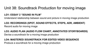 Unit 38: Soundtrack Production for moving image
LO1: ESSAY 2 “SOUND IN FILM”
Understand relationship between sound and picture in moving image production
LO2: RECORDINGS (SPOT, SOUND EFFECTS, STEPS, ADR, AMBIENT)
Record audio for moving image
LO3: AUDIO PLAN (AUDIO FLOW CHART, ANNOTATED STORYBOARDS)
Devise a soundtrack for a moving image production
LO4: MASTERED SOUNDTRACK FOR EDITED VIDEO SEQUENCE
Produce a soundtrack for a moving image production
 