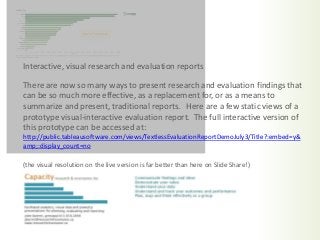 There are now so many ways to present research and evaluation findings that
can be so much more effective, as a replacement for, or as a means to
summarize and present, traditional reports. Here are a few static views of a
prototype visual-interactive evaluation report. The full interactive version of
this prototype can be accessed at:
http://public.tableausoftware.com/views/TextlessEvaluationReportDemoJuly3/Title?:embed=y&
amp;:display_count=no
(the visual resolution on the live version is far better than here on Slide Share!)
Interactive, visual research and evaluation reports
 