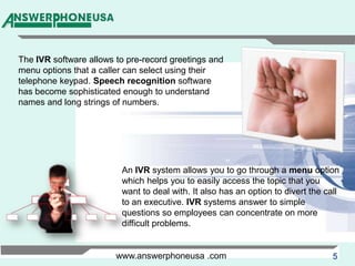 The IVR software allows to pre-record greetings and menu options that a caller can select using their telephone keypad. Speech recognition software has become sophisticated enough to understand names and long strings of numbers.An IVR system allows you to go through a menu option which helps you to easily access the topic that you want to deal with. It also has an option to divert the call to an executive. IVR systems answer to simple questions so employees can concentrate on more difficult problems.www.answerphoneusa .com
