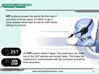 IVR systems answer the call at the first ring. If you have a simple query, it’s better to get a quick answer rather than to wait on hold before talking to a human.An IVR system doesn’t sleep. The customers can make use of the 24/7 service with simple tasks. This helps the customers to communicate with the company at anytime from anywhere.www.answerphoneusa .com