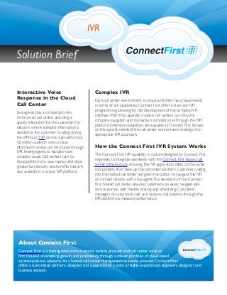 Complex IVR
Each call center environment is unique and often has unique needs
in terms of call capabilities. Connect First offers full service IVR
programming, allowing for the development of the complex IVR
interface.With this capability in place, call centers can allow for
complex navigation and transaction completion all through the IVR
platform. Extensive capabilities are available as Connect First focuses
on the speciﬁc needs of the call center environment to design the
appropriate IVR approach.
How the Connect First IVR System Works
The Connect First IVR capability is custom-designed by Connect First
engineers to integrate seamlessly with the Connect First hosted call
center infrastructure, ensuring the IVR application relies on the same
components that make up the call center platform. Customers calling
into the hosted call center are given the option to navigate the IVR
or connect directly with a live agent.This extension of the Connect
First hosted call center ensures customers can easily navigate self-
service portals with ﬂexible routing and scheduling. Call center
managers can also track calls and capture vital statistics through the
IVR platform to measure performance.
Interactive Voice
Response in the Cloud
Call Center
Live agents play an important role
in the cloud call center, providing a
quality interaction for the customer. For
instance, where standard information is
needed or the customer is calling during
the off-hours, IVR can be a powerful tool.
Common question calls or basic
information access can be routed through
IVR, freeing agents to handle more
complex issues. Call centers turn to
cloud platforms to save money and enjoy
greater functionality and beneﬁts that are
also available in a robust IVR platform.
About Connect First
Connect First is a leading telecommunications service provider and call center solution
ﬁrm focused on enabling growth and proﬁtability through a robust portfolio of cloud-based
communications solutions.As a hosted call center management solutions provider, Connect First
offers a customized platform, designed and supported by a team of highly experienced engineers, designers and
business analysts.
IVR
Solution Brief
 