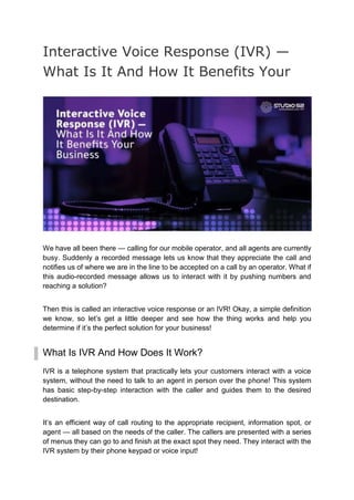 Interactive Voice Response (IVR) —
What Is It And How It Benefits Your
We have all been there — calling for our mobile operator, and all agents are currently
busy. Suddenly a recorded message lets us know that they appreciate the call and
notifies us of where we are in the line to be accepted on a call by an operator. What if
this audio-recorded message allows us to interact with it by pushing numbers and
reaching a solution?
Then this is called an interactive voice response or an IVR! Okay, a simple definition
we know, so let’s get a little deeper and see how the thing works and help you
determine if it’s the perfect solution for your business!
What Is IVR And How Does It Work?
IVR is a telephone system that practically lets your customers interact with a voice
system, without the need to talk to an agent in person over the phone! This system
has basic step-by-step interaction with the caller and guides them to the desired
destination.
It’s an efficient way of call routing to the appropriate recipient, information spot, or
agent — all based on the needs of the caller. The callers are presented with a series
of menus they can go to and finish at the exact spot they need. They interact with the
IVR system by their phone keypad or voice input!
 
