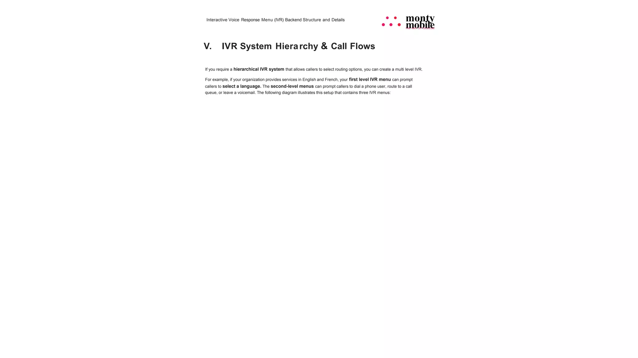 Interactive Voice Response Menu (IVR) Backend Structure and Details • • monty
• • • mobile
THE ART OF TELECOM
V. IVR System Hierarchy & Call Flows
If you require a hierarchical IVR system that allows callers to select routing options, you can create a multi level IVR.
For example, if your organization provides services in English and French, your first level IVR menu can prompt
callers to select a language. The second-level menus can prompt callers to dial a phone user, route to a call
queue, or leave a voicemail. The following diagram illustrates this setup that contains three IVR menus:
 