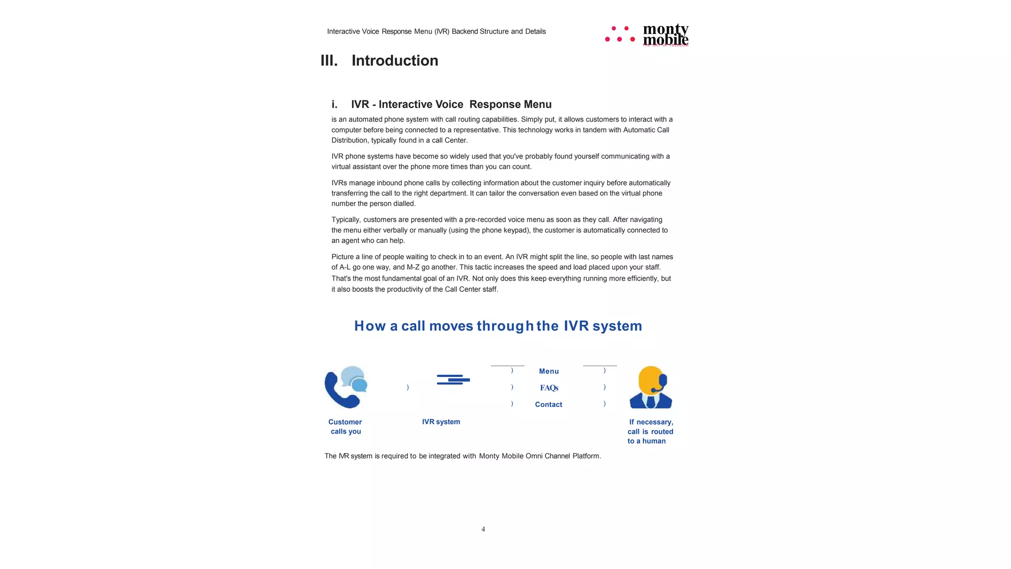 Interactive Voice Response Menu (IVR) Backend Structure and Details
Ill. Introduction
4
• • monty
• • • mobile
THE ART OF TELECOM
i. IVR - Interactive Voice Response Menu
is an automated phone system with call routing capabilities. Simply put, it allows customers to interact with a
computer before being connected to a representative. This technology works in tandem with Automatic Call
Distribution, typically found in a call Center.
IVR phone systems have become so widely used that you've probably found yourself communicating with a
virtual assistant over the phone more times than you can count.
IVRs manage inbound phone calls by collecting information about the customer inquiry before automatically
transferring the call to the right department. It can tailor the conversation even based on the virtual phone
number the person dialled.
Typically, customers are presented with a pre-recorded voice menu as soon as they call. After navigating
the menu either verbally or manually (using the phone keypad), the customer is automatically connected to
an agent who can help.
Picture a line of people waiting to check in to an event. An IVR might split the line, so people with last names
of A-L go one way, and M-Z go another. This tactic increases the speed and load placed upon your staff.
That's the most fundamental goal of an IVR. Not only does this keep everything running more efficiently, but
it also boosts the productivity of the Call Center staff.
How a call moves through the IVR system
=
- ) Menu )
) ) FAQs )
) Contact )
Customer
calls you
IVR system If necessary,
call is routed
to a human
The IVR system is required to be integrated with Monty Mobile Omni Channel Platform.
 