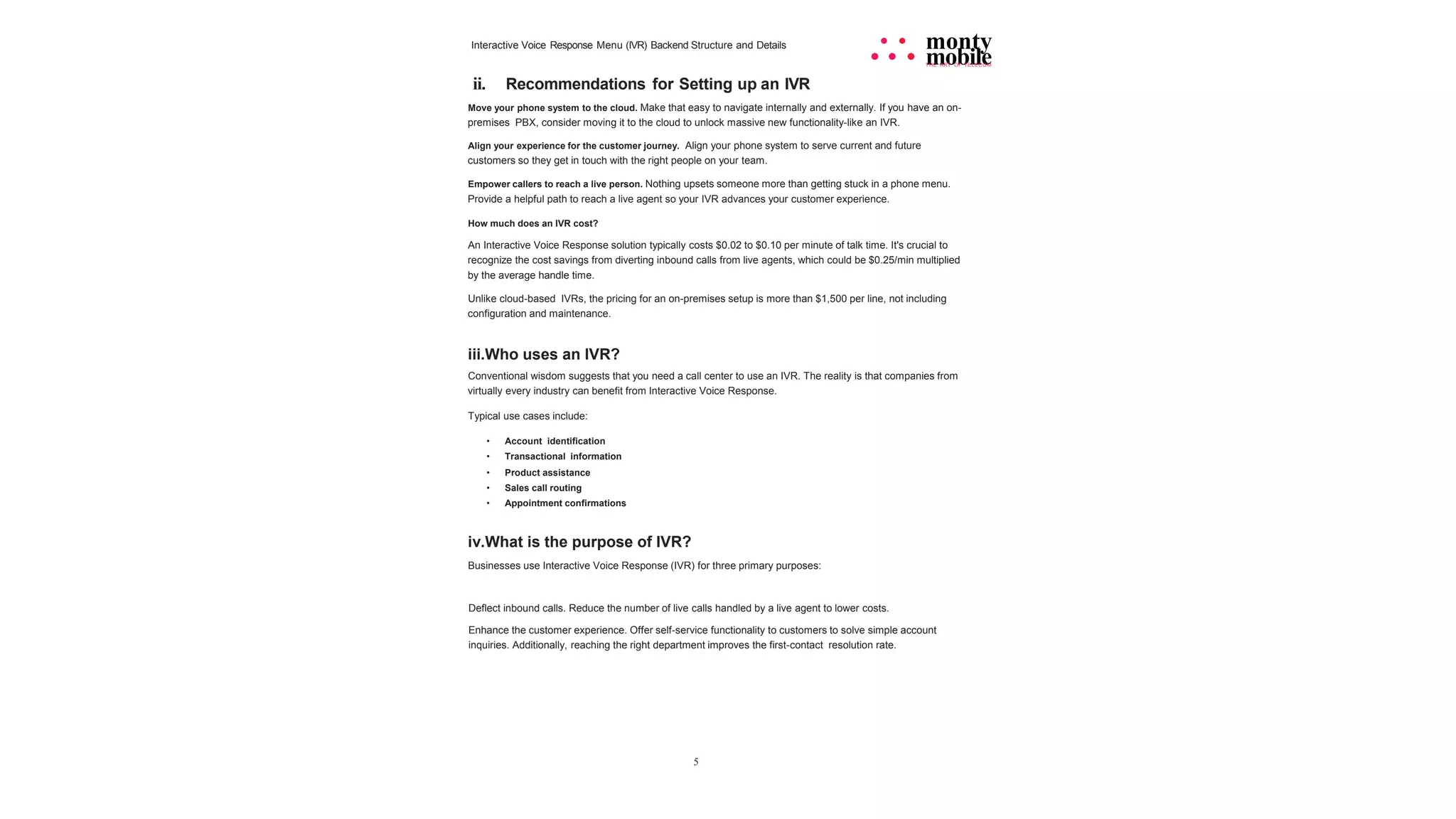 5
Interactive Voice Response Menu (IVR) Backend Structure and Details • • monty
• • • mobile
THE ART OF TELECOM
ii. Recommendations for Setting up an IVR
Move your phone system to the cloud. Make that easy to navigate internally and externally. If you have an on-
premises PBX, consider moving it to the cloud to unlock massive new functionality-like an IVR.
Align your experience for the customer journey. Align your phone system to serve current and future
customers so they get in touch with the right people on your team.
Empower callers to reach a live person. Nothing upsets someone more than getting stuck in a phone menu.
Provide a helpful path to reach a live agent so your IVR advances your customer experience.
How much does an IVR cost?
An Interactive Voice Response solution typically costs $0.02 to $0.10 per minute of talk time. It's crucial to
recognize the cost savings from diverting inbound calls from live agents, which could be $0.25/min multiplied
by the average handle time.
Unlike cloud-based IVRs, the pricing for an on-premises setup is more than $1,500 per line, not including
configuration and maintenance.
iii.Who uses an IVR?
Conventional wisdom suggests that you need a call center to use an IVR. The reality is that companies from
virtually every industry can benefit from Interactive Voice Response.
Typical use cases include:
• Account identification
• Transactional information
• Product assistance
• Sales call routing
• Appointment confirmations
iv.What is the purpose of IVR?
Businesses use Interactive Voice Response (IVR) for three primary purposes:
Deflect inbound calls. Reduce the number of live calls handled by a live agent to lower costs.
Enhance the customer experience. Offer self-service functionality to customers to solve simple account
inquiries. Additionally, reaching the right department improves the first-contact resolution rate.
 