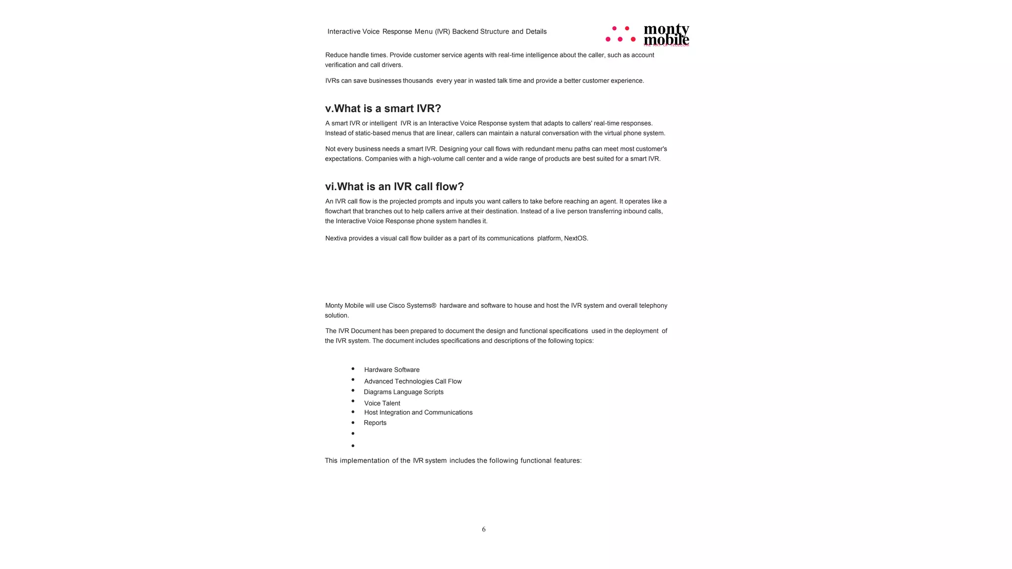 6
Interactive Voice Response Menu (IVR) Backend Structure and Details • • monty
• • • mobile
THE ART OF TELECOM
Reduce handle times. Provide customer service agents with real-time intelligence about the caller, such as account
verification and call drivers.
IVRs can save businesses thousands every year in wasted talk time and provide a better customer experience.
v.What is a smart IVR?
A smart IVR or intelligent IVR is an Interactive Voice Response system that adapts to callers' real-time responses.
Instead of static-based menus that are linear, callers can maintain a natural conversation with the virtual phone system.
Not every business needs a smart IVR. Designing your call flows with redundant menu paths can meet most customer's
expectations. Companies with a high-volume call center and a wide range of products are best suited for a smart IVR.
vi.What is an IVR call flow?
An IVR call flow is the projected prompts and inputs you want callers to take before reaching an agent. It operates like a
flowchart that branches out to help callers arrive at their destination. Instead of a live person transferring inbound calls,
the Interactive Voice Response phone system handles it.
Nextiva provides a visual call flow builder as a part of its communications platform, NextOS.
Monty Mobile will use Cisco Systems® hardware and software to house and host the IVR system and overall telephony
solution.
The IVR Document has been prepared to document the design and functional specifications used in the deployment of
the IVR system. The document includes specifications and descriptions of the following topics:
•
•
•
•
•
•
•
•
Hardware Software
Advanced Technologies Call Flow
Diagrams Language Scripts
Voice Talent
Host Integration and Communications
Reports
This implementation of the IVR system includes the following functional features:
 