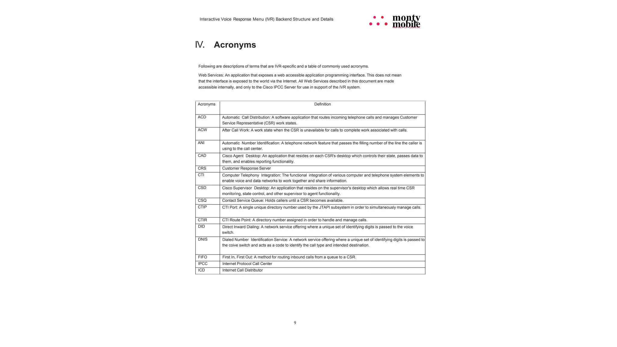 9
Interactive Voice Response Menu (IVR) Backend Structure and Details • • monty
• • • mobile
THE ART OF TELECOM
IV. Acronyms
Following are descriptions of terms that are IVR-specific and a table of commonly used acronyms.
Web Services: An application that exposes a web accessible application programming interface. This does not mean
that the interface is exposed to the world via the Internet. All Web Services described in this document are made
accessible internally, and only to the Cisco IPCC Server for use in support of the IVR system.
Acronyms Definition
ACD Automatic Call Distribution: A software application that routes incoming telephone calls and manages Customer
Service Representative (CSR) work states.
ACW After Call Work: A work state when the CSR is unavailable for calls to complete work associated with calls.
ANI Automatic Number Identification: A telephone network feature that passes the filling number of the line the caller is
using to the call center.
CAD Cisco Agent Desktop: An application that resides on each CSR's desktop which controls their state, passes data to
them, and enables reporting functionality.
CRS Customer Response Server
CTI Computer Telephony Integration: The functional integration of various computer and telephone system elements to
enable voice and data networks to work together and share information.
CSD Cisco Supervisor Desktop: An application that resides on the supervisor's desktop which allows real time CSR
monitoring, state control, and other supervisor to agent functionality.
CSQ Contact Service Queue: Holds callers until a CSR becomes available.
CTIP CTI Port: A single unique directory number used by the JTAPI subsystem in order to simultaneously manage calls.
CTIR CTI Route Point: A directory number assigned in order to handle and manage calls.
DID Direct Inward Dialing: A network service offering where a unique set of identifying digits is passed to the voice
switch.
DNIS Dialed Number Identification Service: A network service offering where a unique set of identifying digits is passed to
the coive switch and acts as a code to identify the call type and intended destination.
FIFO First In, First Out: A method for routing inbound calls from a queue to a CSR.
IPCC Internet Protocol Call Center
ICD Internet Call Distributor
 
