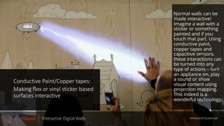 Conductive Paint/Copper tapes:
Making flex or vinyl sticker based
surfaces interactive
www.pearlquest.aeInteractive Digital Walls
Normal walls can be
made interactive!
Imagine a wall with a
sticker or something
painted and if you
touch that part. Using
conductive paint,
copper tapes and
capacitive sensors,
these interactions can
be turned into any
type of actions – turn
an appliance on, play
a sound or show
visual content using
projection mapping.
This indeed is a
wonderful technology.
 