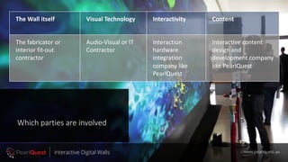 Which parties are involved
The Wall itself Visual Technology Interactivity Content
The fabricator or
interior fit-out
contractor
Audio-Visual or IT
Contractor
Interaction
hardware
integration
company like
PearlQuest
Interactive content
design and
development company
like PearlQuest
www.pearlquest.aeInteractive Digital Walls
 
