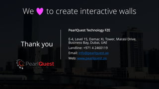 Thank you
PearlQuest Technology FZE
E-4, Level 15, Damac XL Tower, Marasi Drive,
Business Bay, Dubai, UAE
Landline: +971 4 2460119
Email: info@pearlquest.ae
Web: www.pearlquest.ae
We to create interactive walls
 