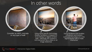 In other words
www.pearlquest.aeInteractive Digital Walls
Consider an MDF, concrete
or any type of wall
Using some specific technology,
display hardware is mapped on
to it making it a ‘digital content
wall’ – although the content is
not interactive, like a video or an
image slideshow
Using hardware that enables
interaction and content
(software) that plays on it, the
digital display wall is made
‘interactive'
 