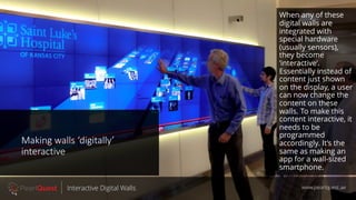 Making walls ‘digitally’
interactive
www.pearlquest.aeInteractive Digital Walls
When any of these
digital walls are
integrated with
special hardware
(usually sensors),
they become
‘interactive’.
Essentially instead of
content just shown
on the display, a user
can now change the
content on these
walls. To make this
content interactive, it
needs to be
programmed
accordingly. It’s the
same as making an
app for a wall-sized
smartphone.
 