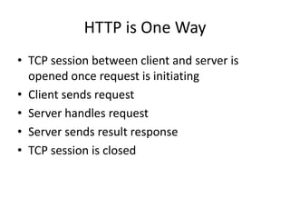 HTTP is One Way
• TCP session between client and server is
  opened once request is initiating
• Client sends request
• Server handles request
• Server sends result response
• TCP session is closed
 