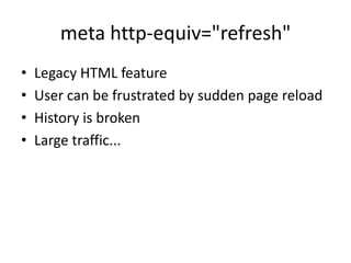 meta http-equiv="refresh"
•   Legacy HTML feature
•   User can be frustrated by sudden page reload
•   History is broken
•   Large traffic...
 