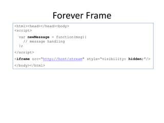 Forever Frame
<html><head></head><body>
<script>
 var newMessage = function(msg){
    // message handling
 };
</script>
<iframe src=“http://host/stream" style=“visibility: hidden;”/>
</body></html>
 