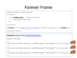 Forever Frame
<html><head></head><body>
<script>
  var newMessage = function(msg){
     // message handling
  };
</script>
<iframe src=“http://host/stream" style=“visibility: hidden;”/>
</body></html>

Chunked response from http://host/stream:
<html><body>
...
<script>window.parent.newMessage(“message1”);</script>
...
<script>window.parent.newMessage(“message2”);</script>
...
<script>window.parent.newMessage(“message3”);</script>
...
 