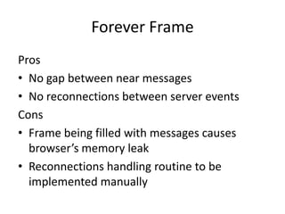 Forever Frame
Pros
• No gap between near messages
• No reconnections between server events
Cons
• Frame being filled with messages causes
  browser’s memory leak
• Reconnections handling routine to be
  implemented manually
 