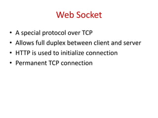 Web Socket
•   A special protocol over TCP
•   Allows full duplex between client and server
•   HTTP is used to initialize connection
•   Permanent TCP connection
 
