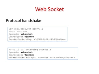 Web Socket
Protocol handshake
 GET ws://host.com HTTP/1.1
 Host: host.com
 Upgrade: websocket
 Connection: Upgrade
 Sec-WebSocket-Key: x3JJHMbDL1EzLkh9GBhXDw==



 HTTP/1.1 101 Switching Protocols
 Upgrade: websocket
 Connection: Upgrade
 Sec-WebSocket-Accept: HSmrc0sMlYUkAGmm5OPpG2HaGWk=
 