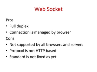 Web Socket
Pros
• Full duplex
• Connection is managed by browser
Cons
• Not supported by all browsers and servers
• Protocol is not HTTP based
• Standard is not fixed as yet
 