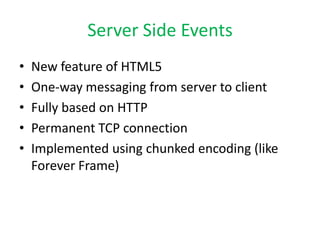 Server Side Events
•   New feature of HTML5
•   One-way messaging from server to client
•   Fully based on HTTP
•   Permanent TCP connection
•   Implemented using chunked encoding (like
    Forever Frame)
 