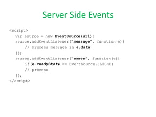 Server Side Events
<script>
   var source = new EventSource(url);
   source.addEventListener(“message”, function(e){
       // Process message in e.data
   });
   source.addEventListener(“error”, function(e){
       if(e.readyState == EventSource.CLOSED)
       // process
   });
</script>
 