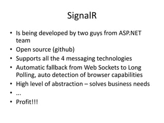 SignalR
• Is being developed by two guys from ASP.NET
  team
• Open source (github)
• Supports all the 4 messaging technologies
• Automatic fallback from Web Sockets to Long
  Polling, auto detection of browser capabilities
• High level of abstraction – solves business needs
• ...
• Profit!!!
 
