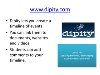 www.dipity.com
• Dipity lets you create a
timeline of events
• You can link them to
documents, websites
and videos
• Students can add
comments to your
timeline.
Useful for:
Creating timelines, encouraging
student discussion online,
 