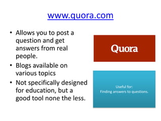 www.quora.com
• Allows you to post a
question and get
answers from real
people.
• Blogs available on
various topics
• Not specifically designed
for education, but a
good tool none the less.
Useful for:
Finding answers to questions.
 