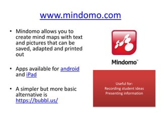 www.mindomo.com
• Mindomo allows you to
create mind maps with text
and pictures that can be
saved, adapted and printed
out
• Apps available for android
and iPad
• A simpler but more basic
alternative is
https://bubbl.us/
Useful for:
Recording student ideas
Presenting information
 