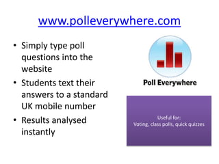www.polleverywhere.com
• Simply type poll
questions into the
website
• Students text their
answers to a standard
UK mobile number
• Results analysed
instantly
Useful for:
Voting, class polls, quick quizzes
 
