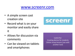 www.screenr.com
• A simple screen cast
creation site
• Record what is on your
monitor and easily share
it
• Allows for discussion via
comments
• Can be viewed on tablets
and smartphones
Useful for:
Creating demos for students
Online recap lessons (use with
another tool)
 