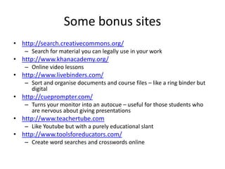 Some bonus sites
• http://search.creativecommons.org/
– Search for material you can legally use in your work
• http://www.khanacademy.org/
– Online video lessons
• http://www.livebinders.com/
– Sort and organise documents and course files – like a ring binder but
digital
• http://cueprompter.com/
– Turns your monitor into an autocue – useful for those students who
are nervous about giving presentations
• http://www.teachertube.com
– Like Youtube but with a purely educational slant
• http://www.toolsforeducators.com/
– Create word searches and crosswords online
 