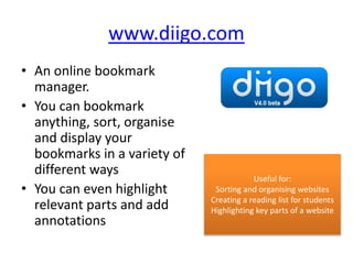 www.diigo.com
• An online bookmark
manager.
• You can bookmark
anything, sort, organise
and display your
bookmarks in a variety of
different ways
• You can even highlight
relevant parts and add
annotations
Useful for:
Sorting and organising websites
Creating a reading list for students
Highlighting key parts of a website
 