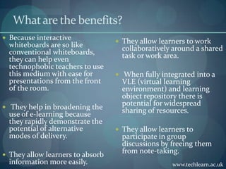 What are the benefits?Because interactive whiteboards are so like conventional whiteboards, they can help even technophobic teachers to use this medium with ease for  presentations from the front of the room. They help in broadening the use of e-learning because they rapidly demonstrate the potential of alternative modes of delivery.They allow learners to absorb information more easily.They allow learners to work collaboratively around a shared task or work area. When fully integrated into a VLE (virtual learning environment) and learning object repository there is potential for widespread sharing of resources.They allow learners to participate in group discussions by freeing them from note-taking. www.techlearn.ac.uk