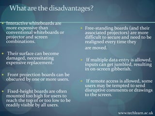 What are the disadvantages?Interactive whiteboards are more expensive than conventional whiteboards or projector and screen combinations. Their surface can become damaged, necessitating expensive replacement.Front projection boards can be obscured by one or more users. Fixed-height boards are often mounted too high for users to reach the top of or too low to be readily visible by all users.Free-standing boards (and their associated projectors) are more difficult to secure and need to be realigned every time they	are moved. If multiple data entry is allowed, inputs can get jumbled, resulting in on-screen gibberish. If remote access is allowed, some users may be tempted to send disruptive comments or drawings to the screen.www.techlearn.ac.uk