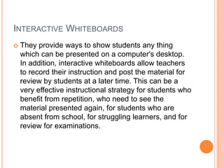 INTERACTIVE WHITEBOARDS
   They provide ways to show students any thing
    which can be presented on a computer's desktop.
    In addition, interactive whiteboards allow teachers
    to record their instruction and post the material for
    review by students at a later time. This can be a
    very effective instructional strategy for students who
    benefit from repetition, who need to see the
    material presented again, for students who are
    absent from school, for struggling learners, and for
    review for examinations.
 