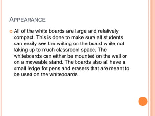 APPEARANCE
   All of the white boards are large and relatively
    compact. This is done to make sure all students
    can easily see the writing on the board while not
    taking up to much classroom space. The
    whiteboards can either be mounted on the wall or
    on a moveable stand. The boards also all have a
    small ledge for pens and erasers that are meant to
    be used on the whiteboards.
 