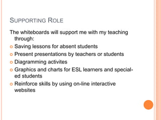 SUPPORTING ROLE
The whiteboards will support me with my teaching
  through:
 Saving lessons for absent students

 Present presentations by teachers or students

 Diagramming activites

 Graphics and charts for ESL learners and special-
  ed students
 Reinforce skills by using on-line interactive
  websites
 