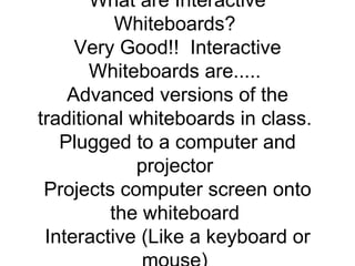 Interactive Whiteboards - Presentation Transcript Innovative Uses of Interactive Whiteboards Keoni DLG. Ichihara Ed 480: Educational Technology Fall 2008 Mr. Jenkins  What are Interactive Whiteboards?  Very Good!!  Interactive Whiteboards are.....  Advanced versions of the traditional whiteboards in class.  Plugged to a computer and projector  Projects computer screen onto the whiteboard  Interactive (Like a keyboard or mouse)  A pen or finger is used to control user settings by touching the whiteboard (touchscreen).  Different Brands of Whiteboards  SMART board  ACTIVboard  PolyVision  Mimio  eBeam  Numonics  Interwrite  Starboard  Interactive Whiteboard Origins  The first ones were called SMART boards  Originated in Canada in 1987 by David Martin and Nancy Knowlton  It was the first interactive whiteboard to use touch control on Microsoft applications   It introduced interactive technology to the classroom, in meetings of all sorts, and presentations around the globe  What can we do with Interactive Whiteboards?  Presentations  Save lectures (For kids Absent on those days)  Tell Stories  Teach Math Problems Step by step  Teach about maps  Learn about sports strategies (i.e. football game plans)  And so many more  Click HERE to learn about more uses of smartboards.  How Are Interactive Whiteboards Useful in the Classroom? *You can use it for all content areas *Engages Student Learning *Terrific for students with poor visibility *Internet Accessible  Here are some links for activities you can do with Smartboards across the content area. Just click on any subject. Math Science Social Studies Language Arts  Take the online review about Smartboards to see today’s highlights. Just click on the icon below.  Other Cool Sites to visit for Interactive Whiteboard Activities….  Interactive Resources  Topmarks  Kent NGfL  Technology, Changing the World….                                     REFERENCE  http://en.wikipedia.org/wiki/Interactive_whiteboard  http://www.fsdb.k12.fl.us/rmc/tutorials/whiteboards.html   http://www2.smarttech.com/st/en- 