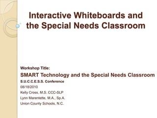 Interactive Whiteboards and
the Special Needs Classroom

Workshop Title:

SMART Technology and the Special Needs Classroom
S.U.C.C.E.S.S. Conference
08/18/2010
Kelly Cross, M.S. CCC-SLP
Lynn Marentette, M.A., Sp.A.
Union County Schools, N.C.

 