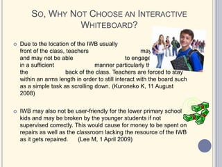 Students are much more Tech-Savvy these days and enjoy using computers and technology every day.Why Choose an Interactive Whiteboard?Most models are now compatible with ALL major operating systems.