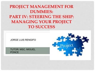 PROJECT MANAGEMENT FOR
DUMMIES:
PART IV: STEERING THE SHIP:
MANAGING YOUR PROJECT
TO SUCCESS
JORGE LUIS RENGIFO
TUTOR: MSC. MIGUEL
PONCE
 