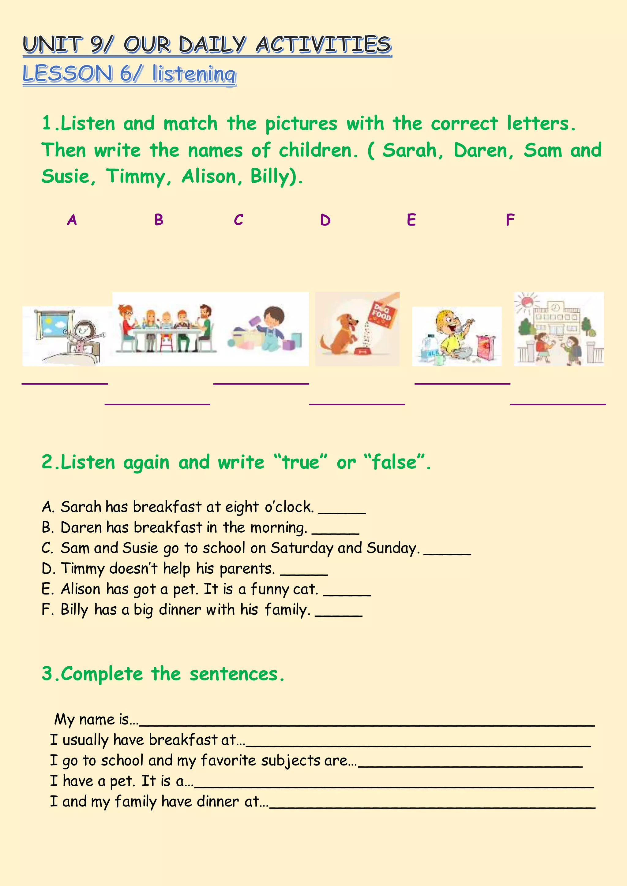 1.Listen and match the pictures with the correct letters.
Then write the names of children. ( Sarah, Daren, Sam and
Susie, Timmy, Alison, Billy).
A B C D E F
_________ __________ __________
___________ __________ __________
2.Listen again and write “true” or “false”.
A. Sarah has breakfast at eight o’clock. _____
B. Daren has breakfast in the morning. _____
C. Sam and Susie go to school on Saturday and Sunday. _____
D. Timmy doesn’t help his parents. _____
E. Alison has got a pet. It is a funny cat. _____
F. Billy has a big dinner with his family. _____
3.Complete the sentences.
My name is…_________________________________________________
I usually have breakfast at…_____________________________________
I go to school and my favorite subjects are…________________________
I have a pet. It is a…___________________________________________
I and my family have dinner at…___________________________________
 