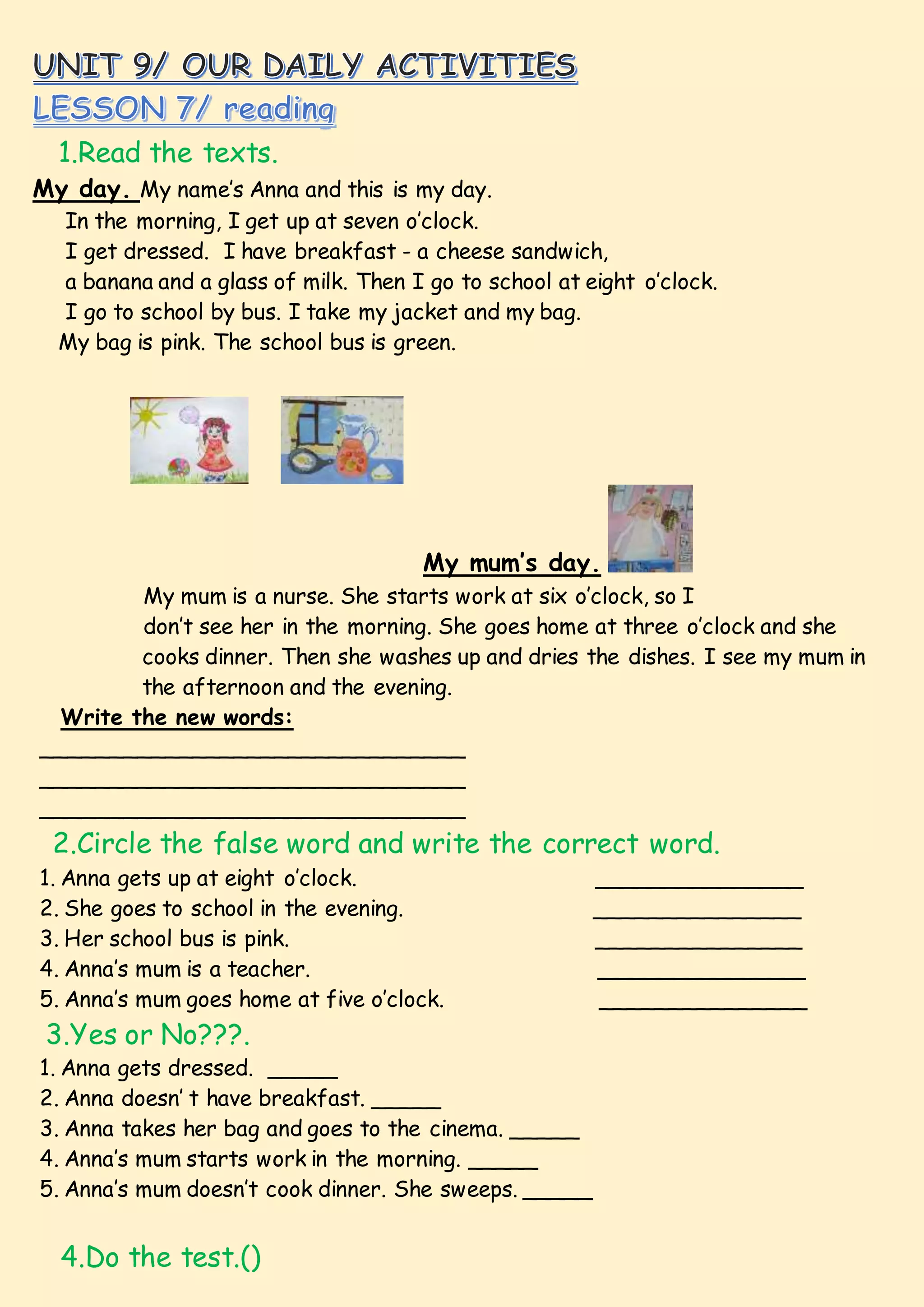 1.Read the texts.
My day. My name’s Anna and this is my day.
In the morning, I get up at seven o’clock.
I get dressed. I have breakfast - a cheese sandwich,
a banana and a glass of milk. Then I go to school at eight o’clock.
I go to school by bus. I take my jacket and my bag.
My bag is pink. The school bus is green.
My mum’s day.
My mum is a nurse. She starts work at six o’clock, so I
don’t see her in the morning. She goes home at three o’clock and she
cooks dinner. Then she washes up and dries the dishes. I see my mum in
the afternoon and the evening.
Write the new words:
_______________________________
_______________________________
_______________________________
2.Circle the false word and write the correct word.
1. Anna gets up at eight o’clock. _______________
2. She goes to school in the evening. _______________
3. Her school bus is pink. _______________
4. Anna’s mum is a teacher. _______________
5. Anna’s mum goes home at five o’clock. _______________
3.Yes or No???.
1. Anna gets dressed. _____
2. Anna doesn’ t have breakfast. _____
3. Anna takes her bag and goes to the cinema. _____
4. Anna’s mum starts work in the morning. _____
5. Anna’s mum doesn’t cook dinner. She sweeps. _____
4.Do the test.()
 