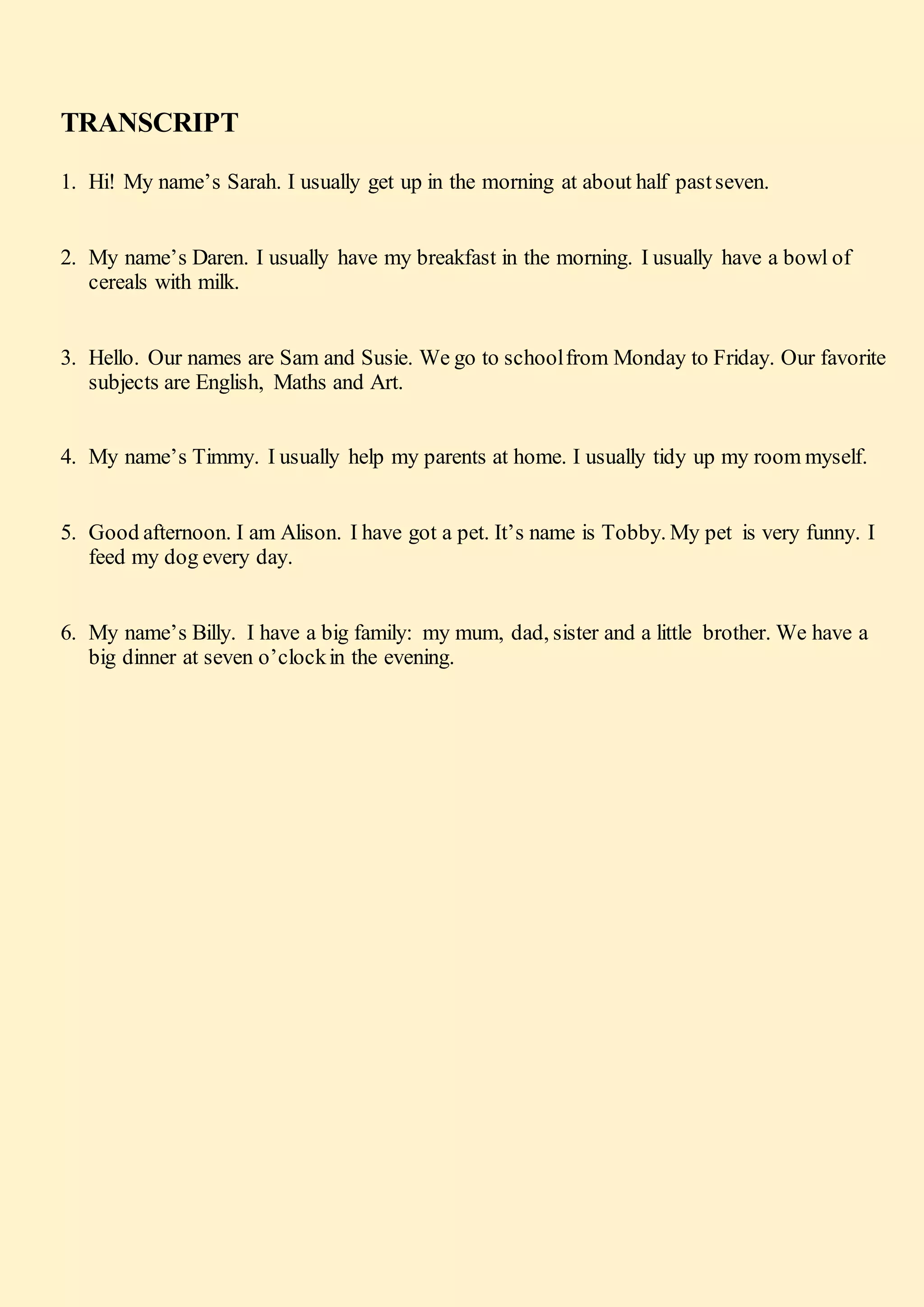 TRANSCRIPT
1. Hi! My name’s Sarah. I usually get up in the morning at about half pastseven.
2. My name’s Daren. I usually have my breakfast in the morning. I usually have a bowl of
cereals with milk.
3. Hello. Our names are Sam and Susie. We go to schoolfrom Monday to Friday. Our favorite
subjects are English, Maths and Art.
4. My name’s Timmy. I usually help my parents at home. I usually tidy up my room myself.
5. Good afternoon. I am Alison. I have got a pet. It’s name is Tobby. My pet is very funny. I
feed my dog every day.
6. My name’s Billy. I have a big family: my mum, dad, sister and a little brother. We have a
big dinner at seven o’clockin the evening.
 