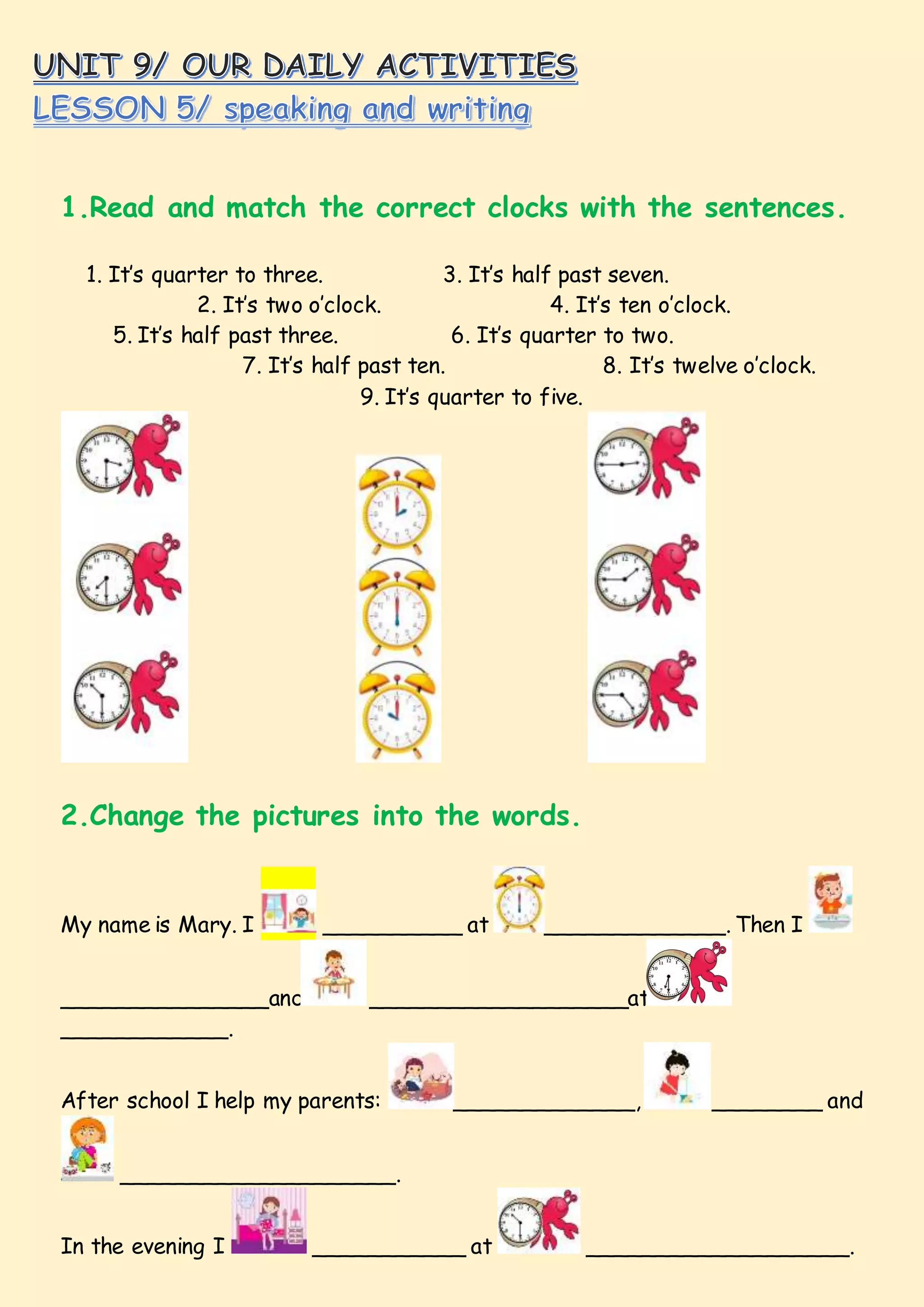 1.Read and match the correct clocks with the sentences.
1. It’s quarter to three. 3. It’s half past seven.
2. It’s two o’clock. 4. It’s ten o’clock.
5. It’s half past three. 6. It’s quarter to two.
7. It’s half past ten. 8. It’s twelve o’clock.
9. It’s quarter to five.
2.Change the pictures into the words.
My name is Mary. I __________ at _____________. Then I
_______________and ___________________at
____________.
After school I help my parents: _____________, ________ and
____________________.
In the evening I ___________ at ___________________.
 