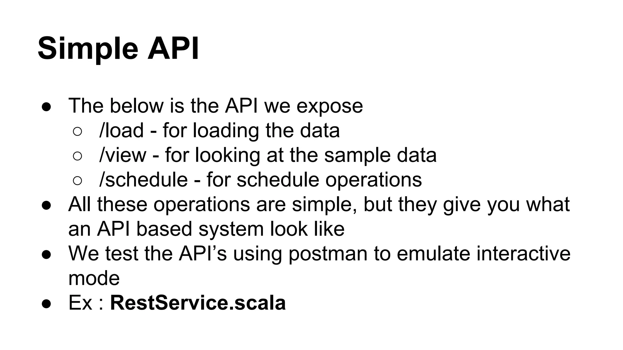 Simple API
● The below is the API we expose
○ /load - for loading the data
○ /view - for looking at the sample data
○ /schedule - for schedule operations
● All these operations are simple, but they give you what
an API based system look like
● We test the API’s using postman to emulate interactive
mode
● Ex : RestService.scala
 