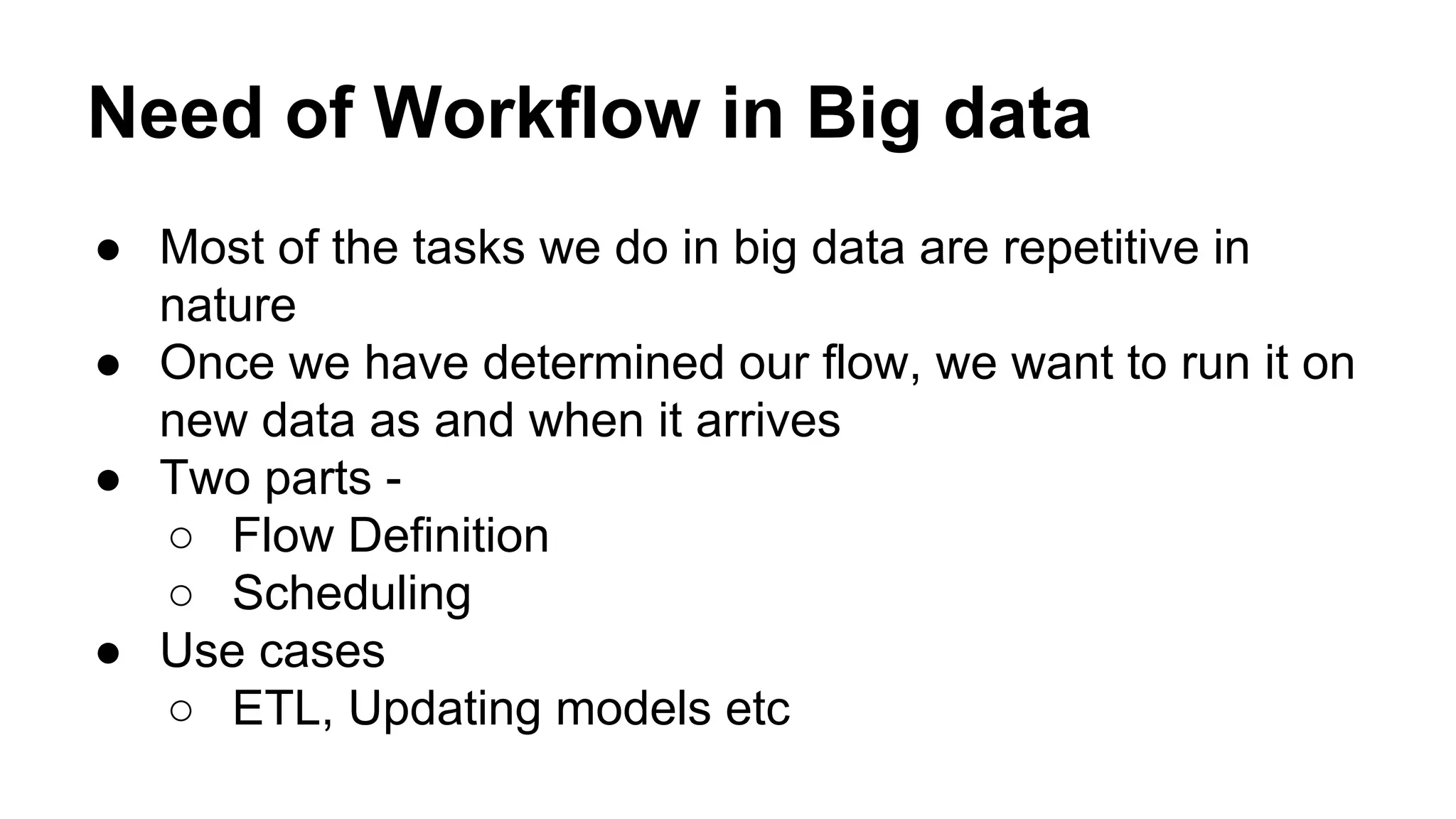 Need of Workflow in Big data
● Most of the tasks we do in big data are repetitive in
nature
● Once we have determined our flow, we want to run it on
new data as and when it arrives
● Two parts -
○ Flow Definition
○ Scheduling
● Use cases
○ ETL, Updating models etc
 